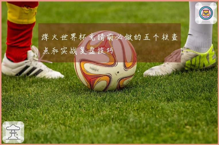 烽火世界杯竞猜前必做的五个核查点和实战复盘技巧